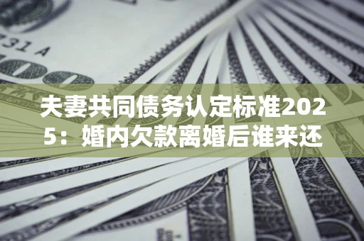 武汉夫妻共同债务认定标准2025:婚内欠款离婚后谁来还? 武汉夫妻共同债务认定标准2025:婚内欠款离婚后谁来还?